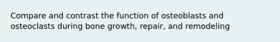 Compare and contrast the function of osteoblasts and osteoclasts during <a href='https://www.questionai.com/knowledge/ki4t7AlC39-bone-growth' class='anchor-knowledge'>bone growth</a>, repair, and remodeling