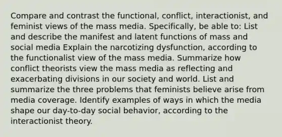 Compare and contrast the functional, conflict, interactionist, and feminist views of the mass media. Specifically, be able to: List and describe the manifest and latent functions of mass and social media Explain the narcotizing dysfunction, according to the functionalist view of the mass media. Summarize how conflict theorists view the mass media as reflecting and exacerbating divisions in our society and world. List and summarize the three problems that feminists believe arise from media coverage. Identify examples of ways in which the media shape our day-to-day social behavior, according to the interactionist theory.