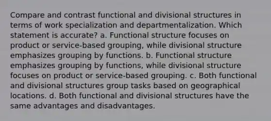 Compare and contrast functional and divisional structures in terms of work specialization and departmentalization. Which statement is accurate? a. Functional structure focuses on product or service-based grouping, while divisional structure emphasizes grouping by functions. b. Functional structure emphasizes grouping by functions, while divisional structure focuses on product or service-based grouping. c. Both functional and divisional structures group tasks based on geographical locations. d. Both functional and divisional structures have the same advantages and disadvantages.