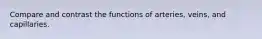 Compare and contrast the functions of arteries, veins, and capillaries.