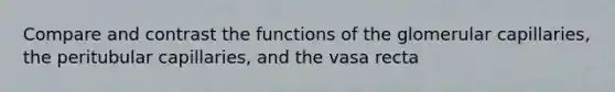 Compare and contrast the functions of the glomerular capillaries, the peritubular capillaries, and the vasa recta