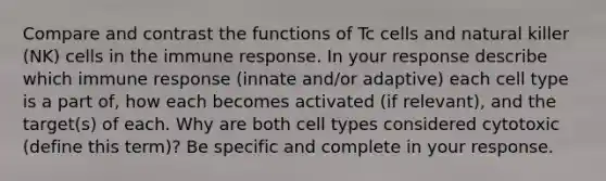 Compare and contrast the functions of Tc cells and natural killer (NK) cells in the immune response. In your response describe which immune response (innate and/or adaptive) each cell type is a part of, how each becomes activated (if relevant), and the target(s) of each. Why are both cell types considered cytotoxic (define this term)? Be specific and complete in your response.