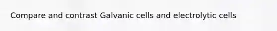 Compare and contrast Galvanic cells and electrolytic cells