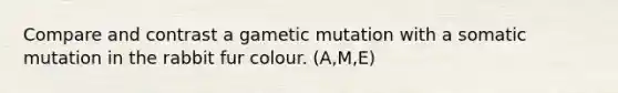 Compare and contrast a gametic mutation with a somatic mutation in the rabbit fur colour. (A,M,E)