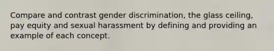 Compare and contrast gender discrimination, the glass ceiling, pay equity and sexual harassment by defining and providing an example of each concept.