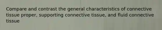 Compare and contrast the general characteristics of connective tissue proper, supporting connective tissue, and fluid connective tissue