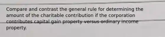 Compare and contrast the general rule for determining the amount of the charitable contribution if the corporation contributes capital gain property versus ordinary income property.