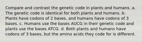 Compare and contrast the genetic code in plants and humans. a. The genetic code is identical for both plants and humans. b. Plants have codons of 2 bases, and humans have codons of 3 bases. c. Humans use the bases AUCG in their genetic code and plants use the bases ATCG. d. Both plants and humans have codons of 3 bases, but the amino acids they code for is different.