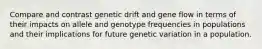 Compare and contrast genetic drift and gene flow in terms of their impacts on allele and genotype frequencies in populations and their implications for future genetic variation in a population.