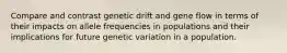 Compare and contrast genetic drift and gene flow in terms of their impacts on allele frequencies in populations and their implications for future genetic variation in a population.