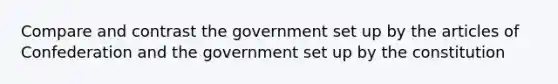 Compare and contrast the government set up by the articles of Confederation and the government set up by the constitution