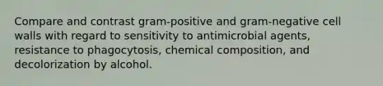 Compare and contrast gram-positive and gram-negative cell walls with regard to sensitivity to antimicrobial agents, resistance to phagocytosis, chemical composition, and decolorization by alcohol.