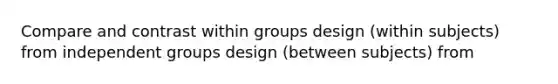 Compare and contrast within groups design (within subjects) from independent groups design (between subjects) from