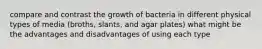 compare and contrast the growth of bacteria in different physical types of media (broths, slants, and agar plates) what might be the advantages and disadvantages of using each type