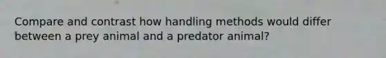 Compare and contrast how handling methods would differ between a prey animal and a predator animal?