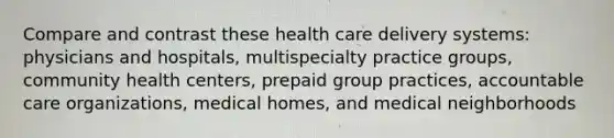 Compare and contrast these health care delivery systems: physicians and hospitals, multispecialty practice groups, community health centers, prepaid group practices, accountable care organizations, medical homes, and medical neighborhoods