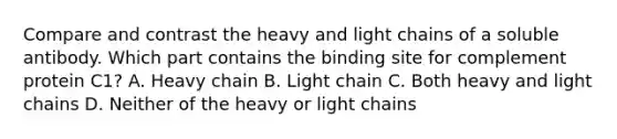 Compare and contrast the heavy and light chains of a soluble antibody. Which part contains the binding site for complement protein C1? A. Heavy chain B. Light chain C. Both heavy and light chains D. Neither of the heavy or light chains