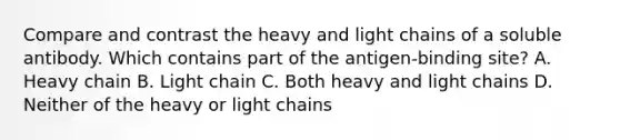 Compare and contrast the heavy and light chains of a soluble antibody. Which contains part of the antigen-binding site? A. Heavy chain B. Light chain C. Both heavy and light chains D. Neither of the heavy or light chains