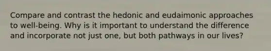 Compare and contrast the hedonic and eudaimonic approaches to well-being. Why is it important to understand the difference and incorporate not just one, but both pathways in our lives?