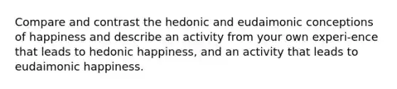 Compare and contrast the hedonic and eudaimonic conceptions of happiness and describe an activity from your own experi-ence that leads to hedonic happiness, and an activity that leads to eudaimonic happiness.