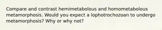 Compare and contrast hemimetabolous and homometabolous metamorphosis. Would you expect a lophotrochozoan to undergo metamorphosis? Why or why not?