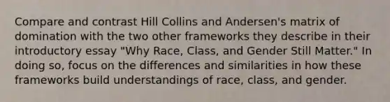 Compare and contrast Hill Collins and Andersen's matrix of domination with the two other frameworks they describe in their introductory essay "Why Race, Class, and Gender Still Matter." In doing so, focus on the differences and similarities in how these frameworks build understandings of race, class, and gender.