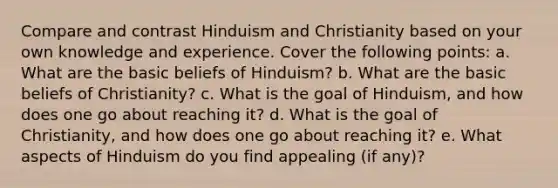 Compare and contrast Hinduism and Christianity based on your own knowledge and experience. Cover the following points: a. What are the basic beliefs of Hinduism? b. What are the basic beliefs of Christianity? c. What is the goal of Hinduism, and how does one go about reaching it? d. What is the goal of Christianity, and how does one go about reaching it? e. What aspects of Hinduism do you find appealing (if any)?