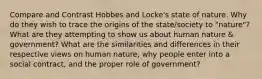 Compare and Contrast Hobbes and Locke's state of nature. Why do they wish to trace the origins of the state/society to "nature"? What are they attempting to show us about human nature & government? What are the similarities and differences in their respective views on human nature, why people enter into a social contract, and the proper role of government?