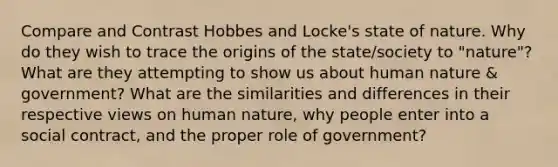 Compare and Contrast Hobbes and Locke's state of nature. Why do they wish to trace the origins of the state/society to "nature"? What are they attempting to show us about human nature & government? What are the similarities and differences in their respective views on human nature, why people enter into a social contract, and the proper role of government?