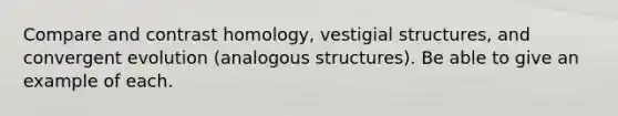 Compare and contrast homology, vestigial structures, and convergent evolution (analogous structures). Be able to give an example of each.