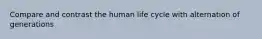 Compare and contrast the human life cycle with alternation of generations