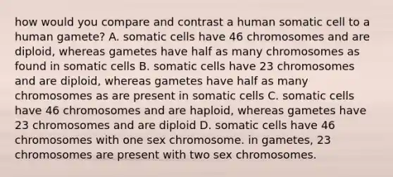 how would you compare and contrast a human somatic cell to a human gamete? A. somatic cells have 46 chromosomes and are diploid, whereas gametes have half as many chromosomes as found in somatic cells B. somatic cells have 23 chromosomes and are diploid, whereas gametes have half as many chromosomes as are present in somatic cells C. somatic cells have 46 chromosomes and are haploid, whereas gametes have 23 chromosomes and are diploid D. somatic cells have 46 chromosomes with one sex chromosome. in gametes, 23 chromosomes are present with two sex chromosomes.