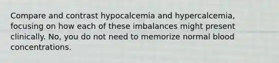 Compare and contrast hypocalcemia and hypercalcemia, focusing on how each of these imbalances might present clinically. No, you do not need to memorize normal blood concentrations.