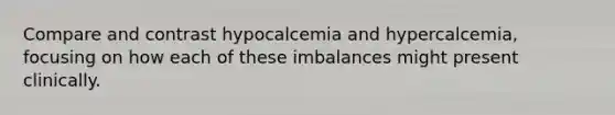 Compare and contrast hypocalcemia and hypercalcemia, focusing on how each of these imbalances might present clinically.