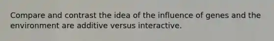 Compare and contrast the idea of the influence of genes and the environment are additive versus interactive.