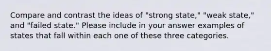 Compare and contrast the ideas of "strong state," "weak state," and "failed state." Please include in your answer examples of states that fall within each one of these three categories.