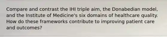 Compare and contrast the IHI triple aim, the Donabedian model, and the Institute of Medicine's six domains of healthcare quality. How do these frameworks contribute to improving patient care and outcomes?