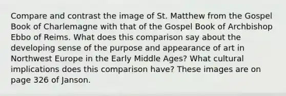 Compare and contrast the image of St. Matthew from the Gospel Book of Charlemagne with that of the Gospel Book of Archbishop Ebbo of Reims. What does this comparison say about the developing sense of the purpose and appearance of art in Northwest Europe in the Early Middle Ages? What cultural implications does this comparison have? These images are on page 326 of Janson.