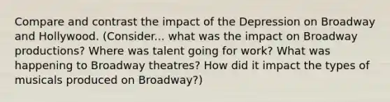 Compare and contrast the impact of the Depression on Broadway and Hollywood. (Consider... what was the impact on Broadway productions? Where was talent going for work? What was happening to Broadway theatres? How did it impact the types of musicals produced on Broadway?)