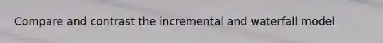Compare and contrast the incremental and waterfall model