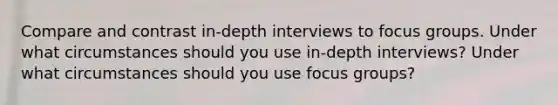 Compare and contrast in-depth interviews to focus groups. Under what circumstances should you use in-depth interviews? Under what circumstances should you use focus groups?