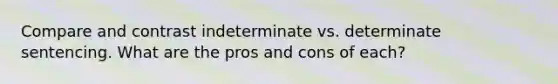 Compare and contrast indeterminate vs. determinate sentencing. What are the pros and cons of each?