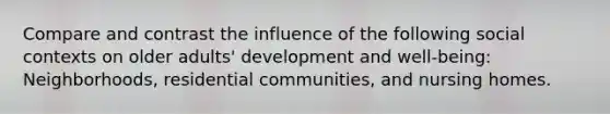 Compare and contrast the influence of the following social contexts on older adults' development and well-being: Neighborhoods, residential communities, and nursing homes.