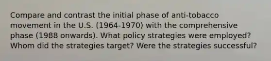 Compare and contrast the initial phase of anti-tobacco movement in the U.S. (1964-1970) with the comprehensive phase (1988 onwards). What policy strategies were employed? Whom did the strategies target? Were the strategies successful?