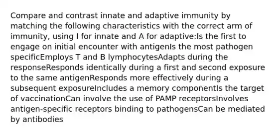 Compare and contrast innate and adaptive immunity by matching the following characteristics with the correct arm of immunity, using I for innate and A for adaptive:Is the first to engage on initial encounter with antigenIs the most pathogen specificEmploys T and B lymphocytesAdapts during the responseResponds identically during a first and second exposure to the same antigenResponds more effectively during a subsequent exposureIncludes a memory componentIs the target of vaccinationCan involve the use of PAMP receptorsInvolves antigen-specific receptors binding to pathogensCan be mediated by antibodies