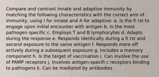 Compare and contrast innate and adaptive immunity by matching the following characteristics with the correct arm of immunity, using I for innate and A for adaptive: a. Is the fi rst to engage upon initial encounter with antigen b. Is the most pathogen specific c. Employs T and B lymphocytes d. Adapts during the response e. Responds identically during a fi rst and second exposure to the same antigen f. Responds more eff ectively during a subsequent exposure g. Includes a memory component h. Is the target of vaccination i. Can involve the use of PAMP receptors j. Involves antigen-specifi c receptors binding to pathogens k. Can be mediated by antibodies