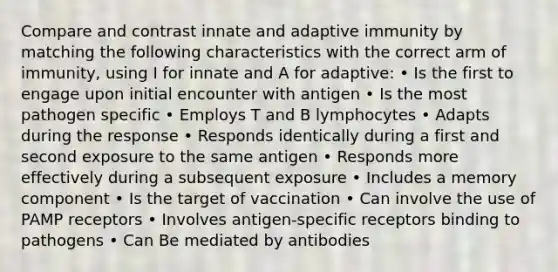 Compare and contrast innate and adaptive immunity by matching the following characteristics with the correct arm of immunity, using I for innate and A for adaptive: • Is the first to engage upon initial encounter with antigen • Is the most pathogen specific • Employs T and B lymphocytes • Adapts during the response • Responds identically during a first and second exposure to the same antigen • Responds more effectively during a subsequent exposure • Includes a memory component • Is the target of vaccination • Can involve the use of PAMP receptors • Involves antigen-specific receptors binding to pathogens • Can Be mediated by antibodies