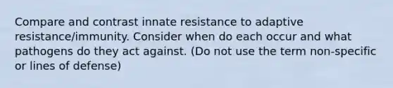 Compare and contrast innate resistance to adaptive resistance/immunity. Consider when do each occur and what pathogens do they act against. (Do not use the term non-specific or lines of defense)