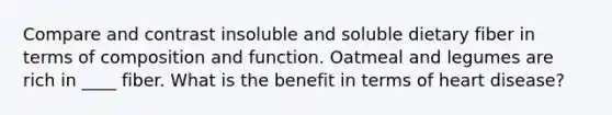 Compare and contrast insoluble and soluble dietary fiber in terms of composition and function. Oatmeal and legumes are rich in ____ fiber. What is the benefit in terms of heart disease?