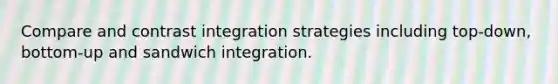 Compare and contrast integration strategies including top-down, bottom-up and sandwich integration.